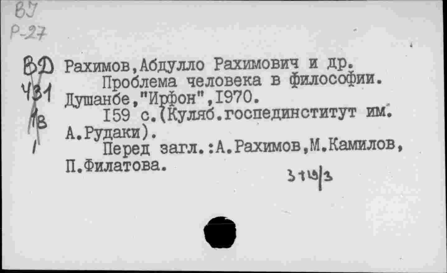 ﻿р-21
Рахимов,Абдулло Рахимович и др.
Проблема человека в философии.
Душанбе,"Ирфон”,1970.
159 сДКуляб.госпединститут им.
А.Рудаки).
Перед загл.:А.Рахимов,М.Камилов, П.Филатова.